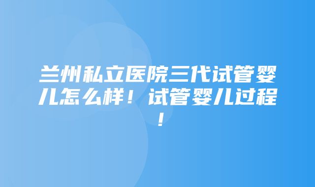 兰州私立医院三代试管婴儿怎么样！试管婴儿过程！