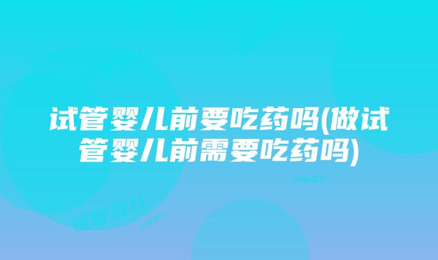 试管婴儿前要吃药吗(做试管婴儿前需要吃药吗)