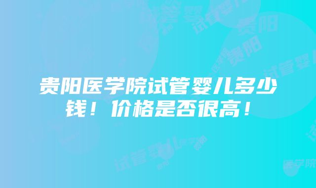 贵阳医学院试管婴儿多少钱！价格是否很高！