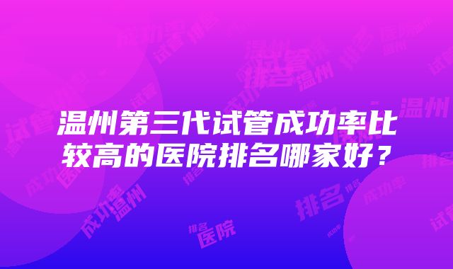 温州第三代试管成功率比较高的医院排名哪家好？