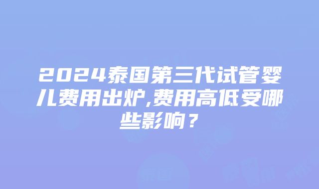 2024泰国第三代试管婴儿费用出炉,费用高低受哪些影响？