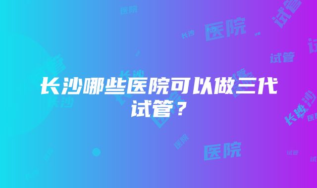 长沙哪些医院可以做三代试管？