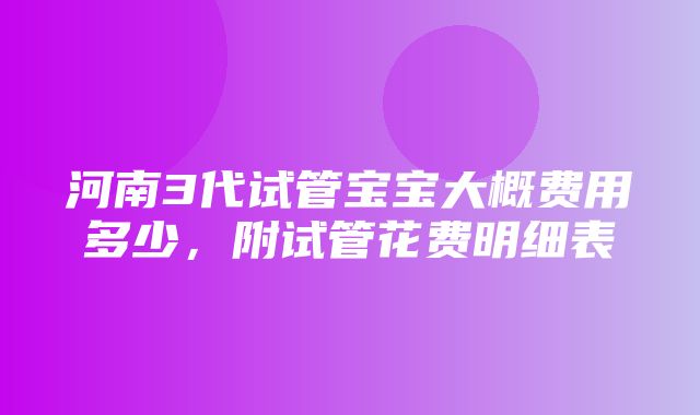 河南3代试管宝宝大概费用多少，附试管花费明细表