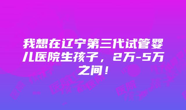 我想在辽宁第三代试管婴儿医院生孩子，2万-5万之间！