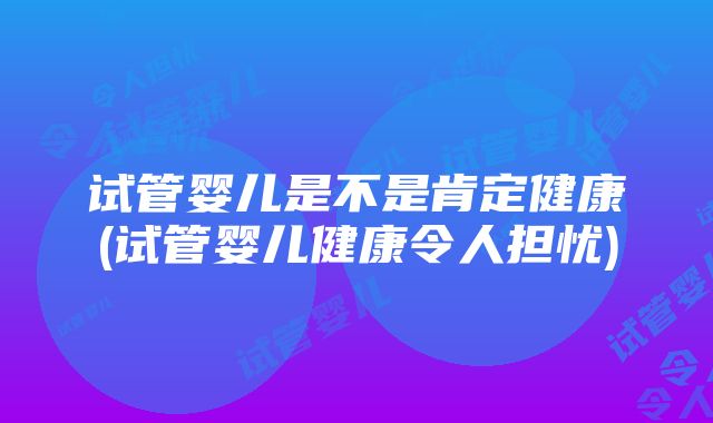 试管婴儿是不是肯定健康(试管婴儿健康令人担忧)