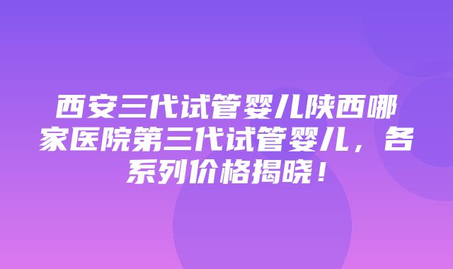 西安三代试管婴儿陕西哪家医院第三代试管婴儿，各系列价格揭晓！