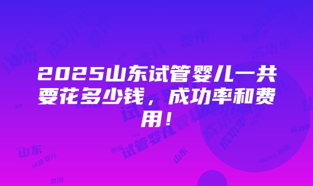 2025山东试管婴儿一共要花多少钱，成功率和费用！