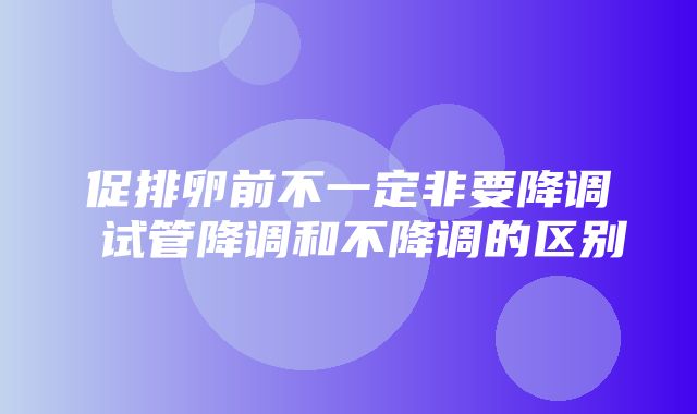 促排卵前不一定非要降调 试管降调和不降调的区别