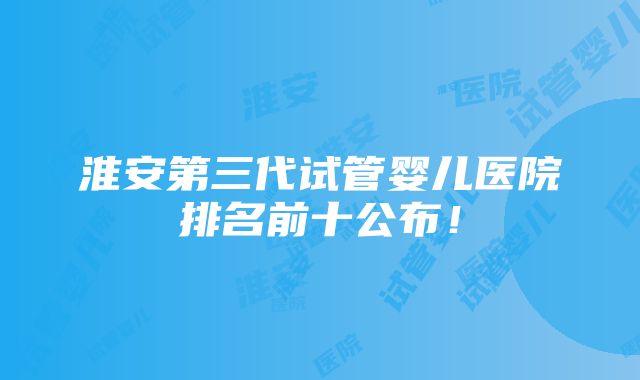 淮安第三代试管婴儿医院排名前十公布！