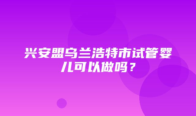 兴安盟乌兰浩特市试管婴儿可以做吗？