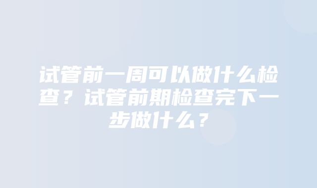 试管前一周可以做什么检查？试管前期检查完下一步做什么？