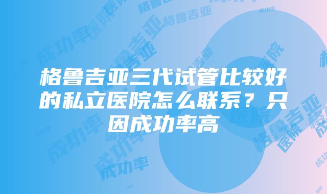 格鲁吉亚三代试管比较好的私立医院怎么联系？只因成功率高