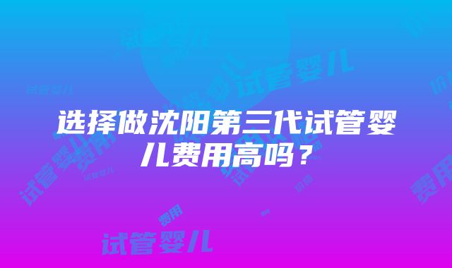 选择做沈阳第三代试管婴儿费用高吗？