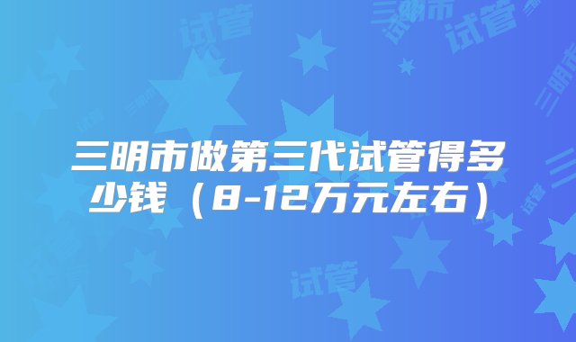 三明市做第三代试管得多少钱（8-12万元左右）