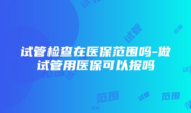 试管检查在医保范围吗-做试管用医保可以报吗