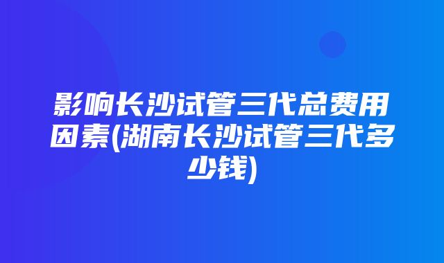 影响长沙试管三代总费用因素(湖南长沙试管三代多少钱)