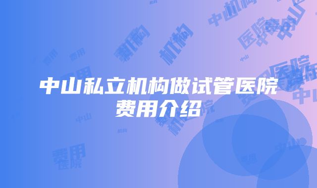 中山私立机构做试管医院费用介绍