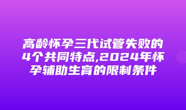 高龄怀孕三代试管失败的4个共同特点,2024年怀孕辅助生育的限制条件