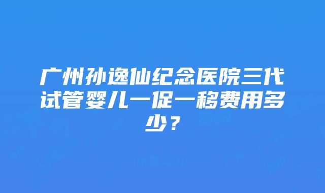 广州孙逸仙纪念医院三代试管婴儿一促一移费用多少？