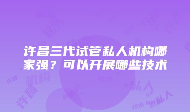 许昌三代试管私人机构哪家强？可以开展哪些技术