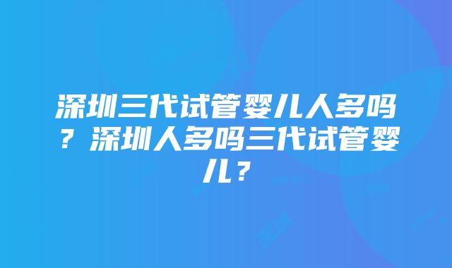 深圳三代试管婴儿人多吗？深圳人多吗三代试管婴儿？