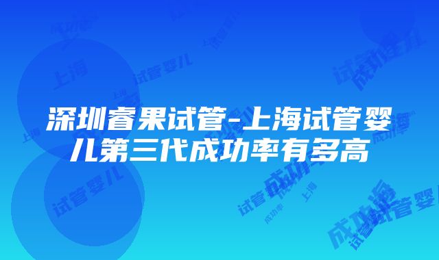 深圳睿果试管-上海试管婴儿第三代成功率有多高