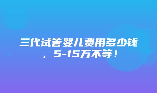 三代试管婴儿费用多少钱，5-15万不等！