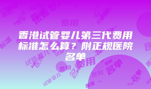 香港试管婴儿第三代费用标准怎么算？附正规医院名单