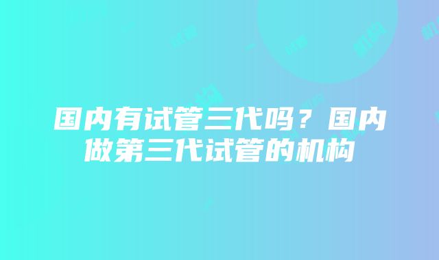 国内有试管三代吗？国内做第三代试管的机构