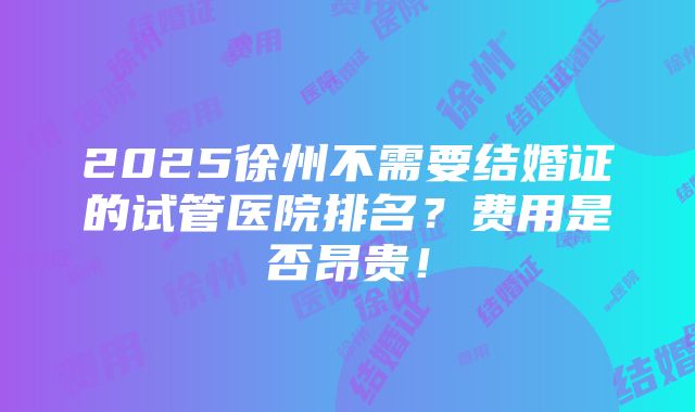 2025徐州不需要结婚证的试管医院排名？费用是否昂贵！