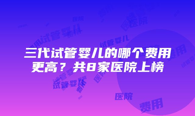 三代试管婴儿的哪个费用更高？共8家医院上榜