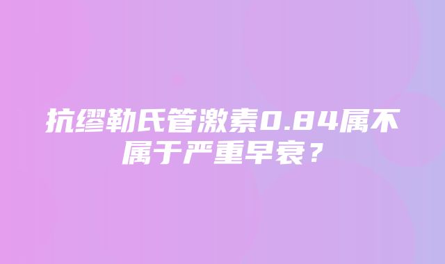 抗缪勒氏管激素0.84属不属于严重早衰？