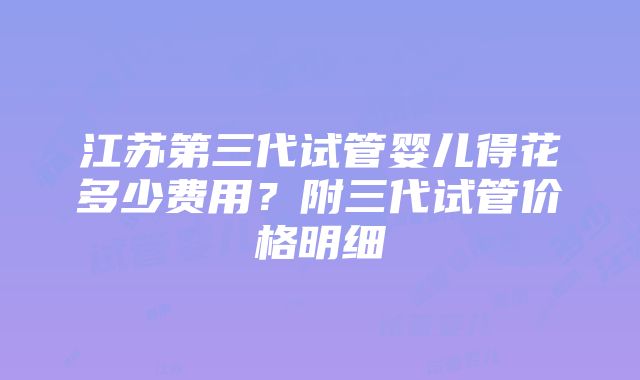 江苏第三代试管婴儿得花多少费用？附三代试管价格明细