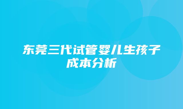 东莞三代试管婴儿生孩子成本分析