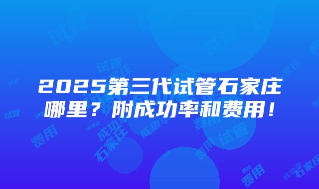 2025第三代试管石家庄哪里？附成功率和费用！