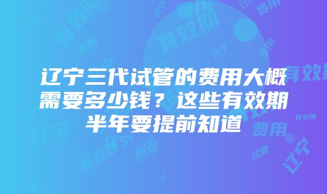 辽宁三代试管的费用大概需要多少钱？这些有效期半年要提前知道