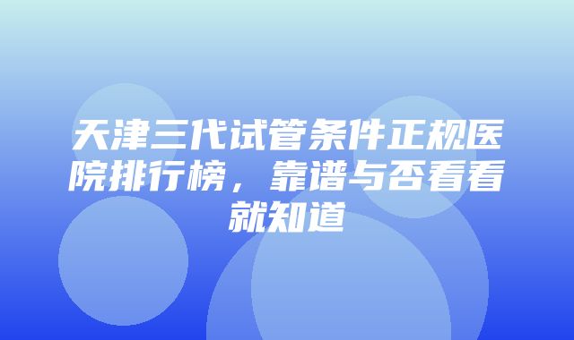 天津三代试管条件正规医院排行榜，靠谱与否看看就知道