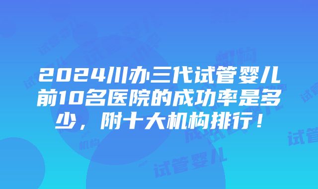 2024川办三代试管婴儿前10名医院的成功率是多少，附十大机构排行！