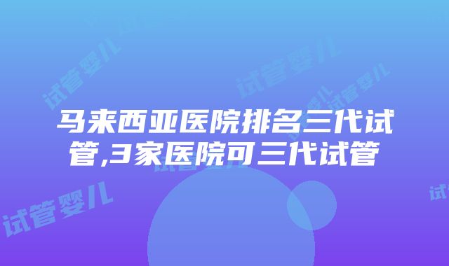 马来西亚医院排名三代试管,3家医院可三代试管