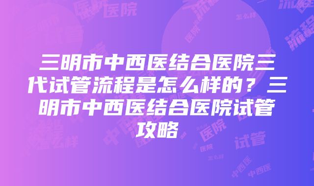 三明市中西医结合医院三代试管流程是怎么样的？三明市中西医结合医院试管攻略