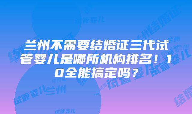 兰州不需要结婚证三代试管婴儿是哪所机构排名！10全能搞定吗？