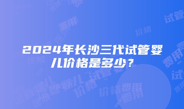 2024年长沙三代试管婴儿价格是多少？