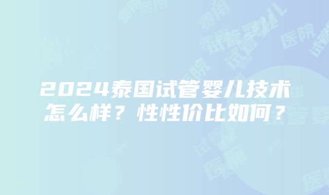 2024泰国试管婴儿技术怎么样？性性价比如何？