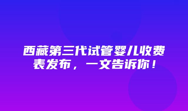 西藏第三代试管婴儿收费表发布，一文告诉你！