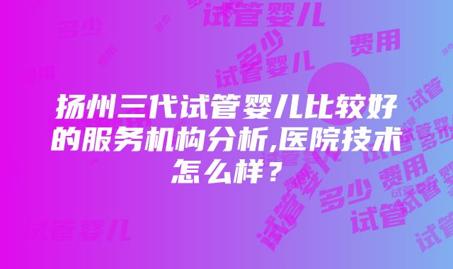 扬州三代试管婴儿比较好的服务机构分析,医院技术怎么样？