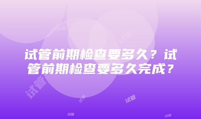 试管前期检查要多久？试管前期检查要多久完成？