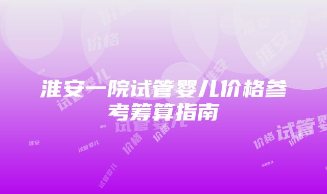 淮安一院试管婴儿价格参考筹算指南