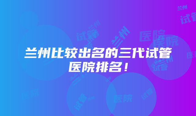 兰州比较出名的三代试管医院排名！