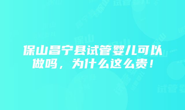 保山昌宁县试管婴儿可以做吗，为什么这么贵！