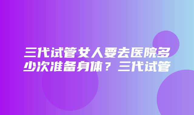 三代试管女人要去医院多少次准备身体？三代试管